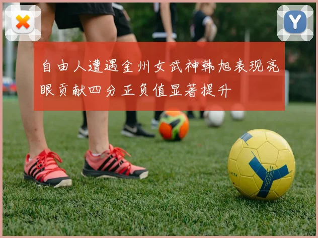 自由人遭遇金州女武神韩旭表现亮眼贡献四分正负值显著提升