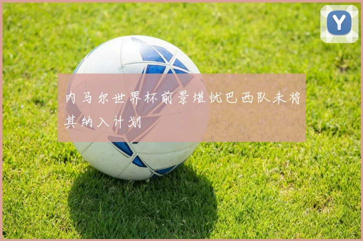 内马尔世界杯前景堪忧巴西队未将其纳入计划
