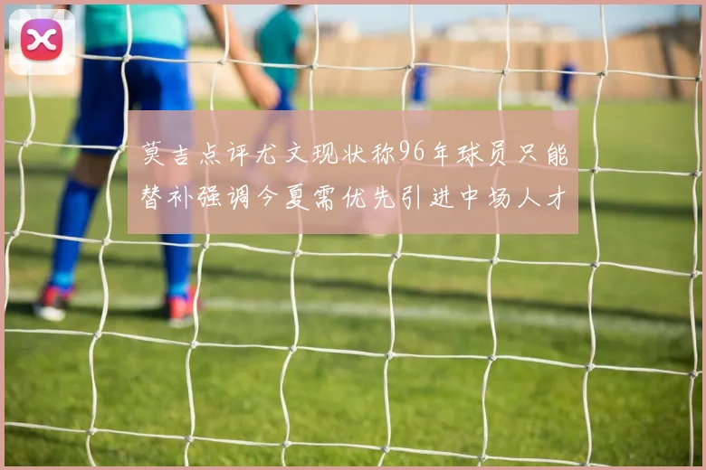莫吉点评尤文现状称96年球员只能替补强调今夏需优先引进中场人才
