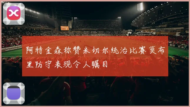 阿特金森称赞米切尔统治比赛莫布里防守表现令人瞩目