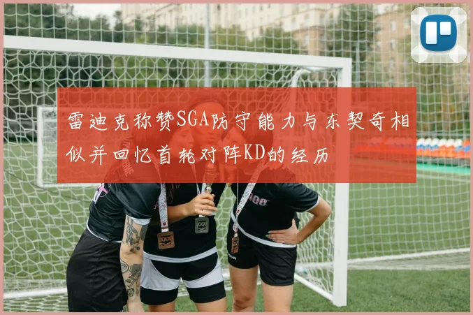 雷迪克称赞SGA防守能力与东契奇相似并回忆首轮对阵KD的经历