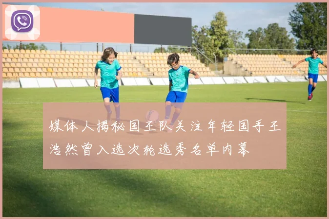 媒体人揭秘国王队关注年轻国手王浩然曾入选次轮选秀名单内幕