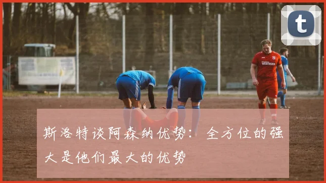 斯洛特谈阿森纳优势：全方位的强大是他们最大的优势