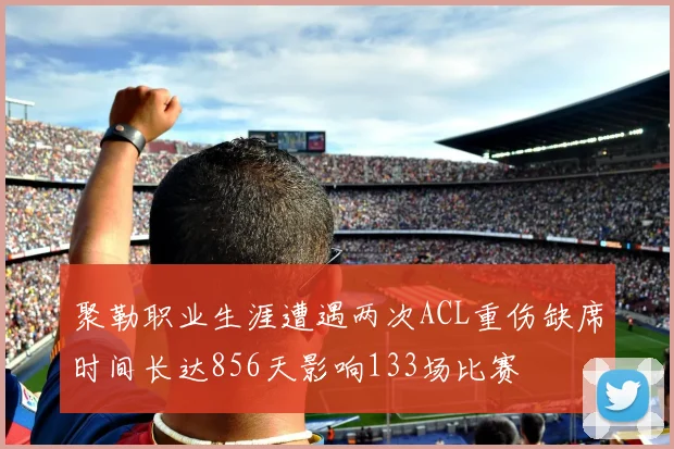 聚勒职业生涯遭遇两次ACL重伤缺席时间长达856天影响133场比赛