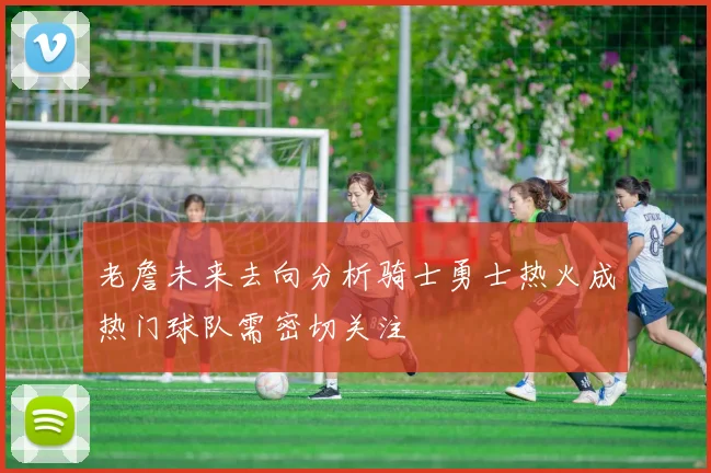 老詹未来去向分析骑士勇士热火成热门球队需密切关注