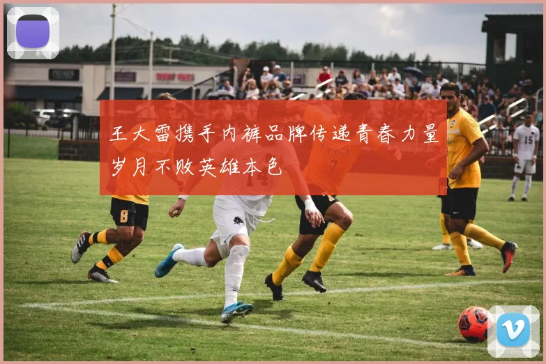 王大雷携手内裤品牌传递青春力量岁月不败英雄本色