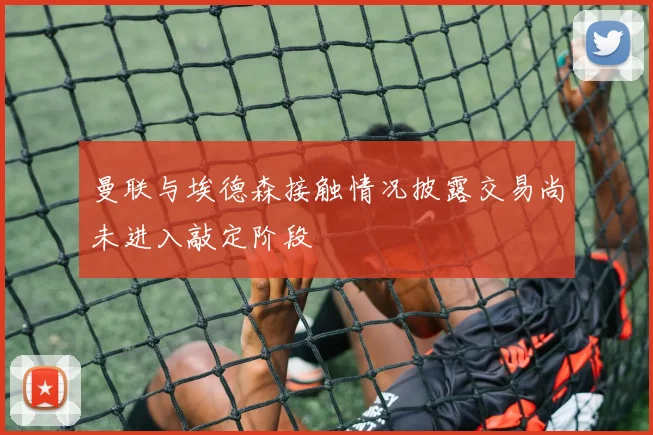 曼联与埃德森接触情况披露交易尚未进入敲定阶段