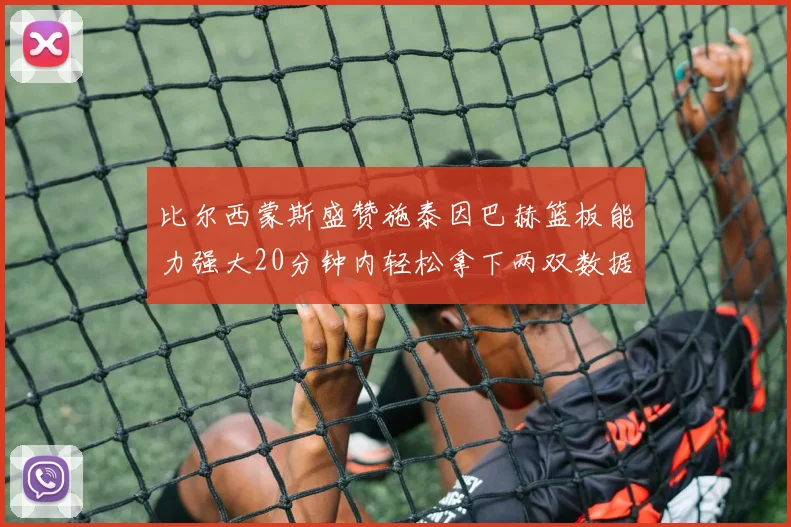 比尔西蒙斯盛赞施泰因巴赫篮板能力强大20分钟内轻松拿下两双数据