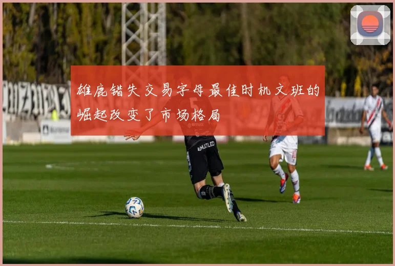 雄鹿错失交易字母最佳时机文班的崛起改变了市场格局