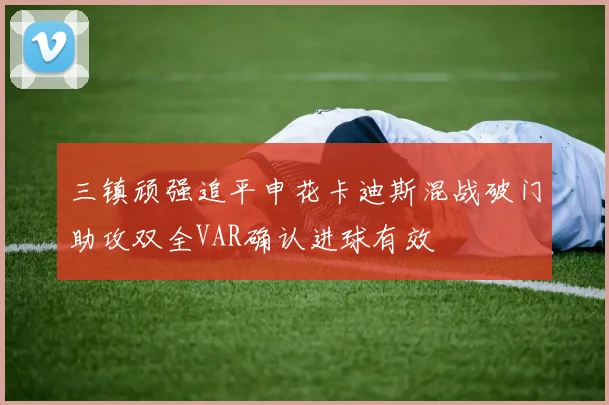 三镇顽强追平申花卡迪斯混战破门助攻双全VAR确认进球有效
