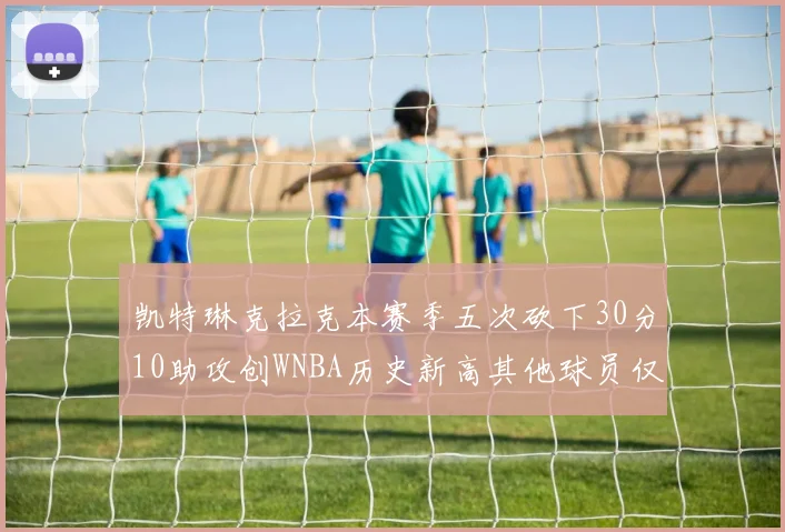 凯特琳克拉克本赛季五次砍下30分10助攻创WNBA历史新高其他球员仅合计四次